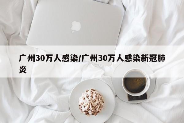 广州30万人感染/广州30万人感染新冠肺炎