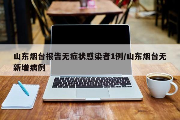 山东烟台报告无症状感染者1例/山东烟台无新增病例