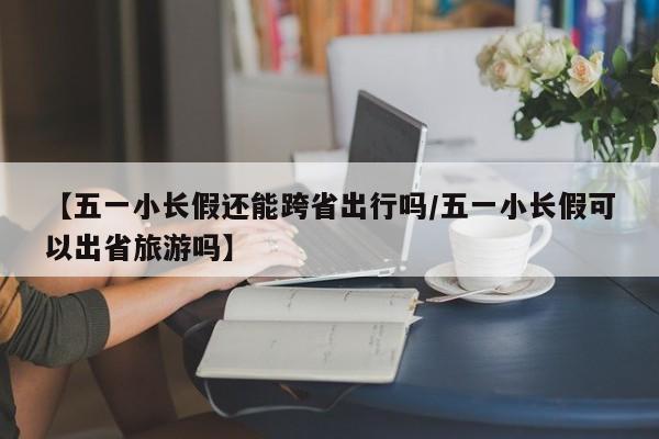 【五一小长假还能跨省出行吗/五一小长假可以出省旅游吗】