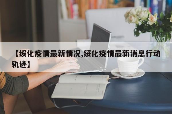 【绥化疫情最新情况,绥化疫情最新消息行动轨迹】