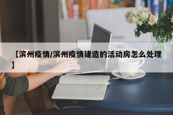 【滨州疫情/滨州疫情建造的活动房怎么处理】