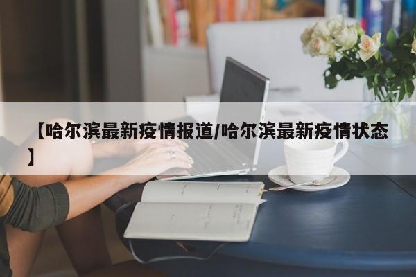 【哈尔滨最新疫情报道/哈尔滨最新疫情状态】