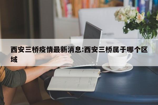 西安三桥疫情最新消息:西安三桥属于哪个区域