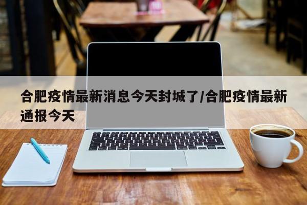 合肥疫情最新消息今天封城了/合肥疫情最新通报今天