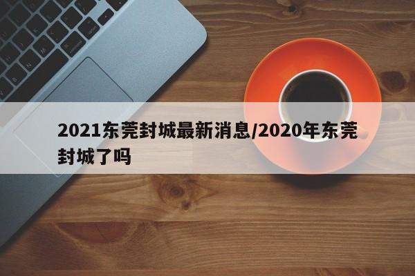 2021东莞封城最新消息/2020年东莞封城了吗