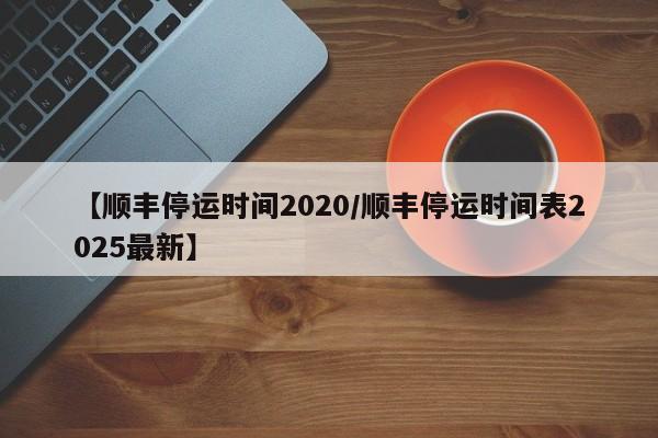 【顺丰停运时间2020/顺丰停运时间表2025最新】