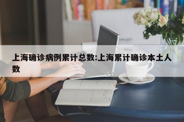 上海确诊病例累计总数:上海累计确诊本土人数