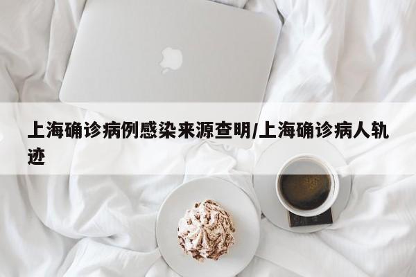 上海确诊病例感染来源查明/上海确诊病人轨迹